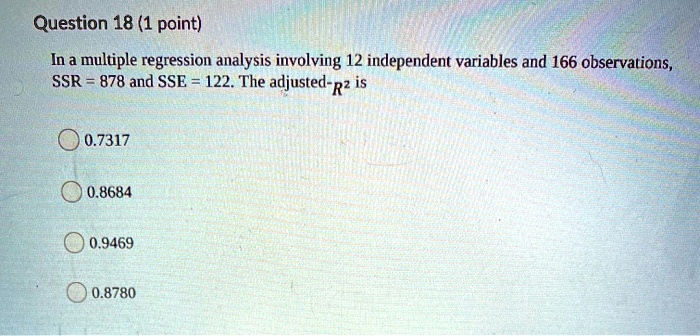 In a multiple regression analysis involving 12 independent variables and 166 observations,
SSR = 878 and SSE = 122. The adjusted-R2 is
0.7317
0.8684
0.9469
0.8780