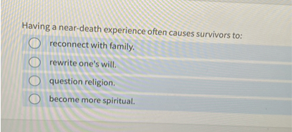 Having a near-death experience often causes survivors to:
reconnect with family.
rewrite one's will.
question religion.
become more spiritual.