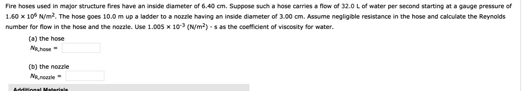 Fire hoses used in major structure fires have an inside diameter of 6.40 cm. Suppose such a hose carries a flow of 32.0 L of water per second starting at a gauge pressure of 1.60 !!! 10^6 N/m^2. The hose goes 10.0 m up a ladder to a nozzle having an inside diameter of 3.00 cm. Assume negligible resistance in the hose and calculate the Reynolds number for flow in the hose and the nozzle. Use 1.005 !!! 10^-3 (N/m^2) !!! s as the coefficient of viscosity for water.

(a) the hose
NR,hose =

(b) the nozzle
NR,nozzle =