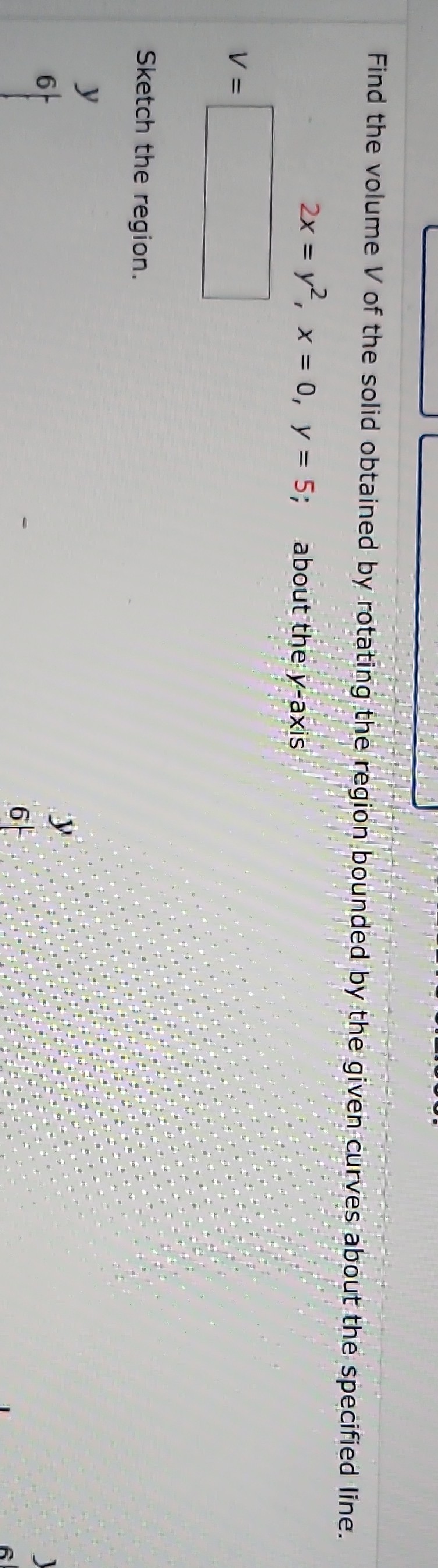 Find the volume V of the solid obtained by rotating the region bounded by the given curves about the specified line.

    2 x=y^2, x=0, y=5 ;  about the  y -axis


    v=


Sketch the region.