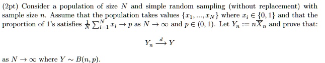(2pt) Consider a population of size N and simple random sampling (without replacement) with sample size n. Assume that the population takes values {x1, …, xN} where xi ∈{0, 1} and that the proportion of 1's satisfies (1)/(N)∑i=1^N xi → p as N →∞ and p ∈ (0, 1). Let Yn := nXn and prove that:

Yn d→ Y
as N →∞ where Y ∼ B(n, p).