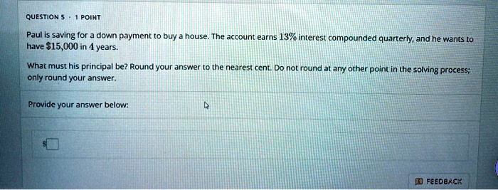 Paul is saving for a down payment to buy a house. The account earns 13% interest compounded quarterly, and he wants to have $15,000 in 4 years.
What must his principal be? Round your answer to the nearest cent. Do not round at any other point in the solving process; only round your answer.
Provide your answer below: