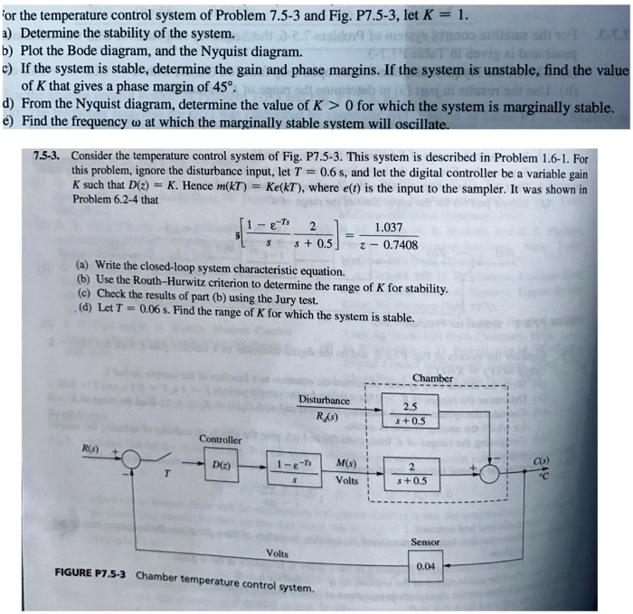 for the temperature control system of Problem 7.5-3 and Fig. P7.5-3, let K = 1.
a) Determine the stability of the system.
b) Plot the Bode diagram, and the Nyquist diagram.
c) If the system is stable, determine the gain and phase margins. If the system is unstable, find the value
of K that gives a phase margin of 45°.
d) From the Nyquist diagram, determine the value of K > 0 for which the system is marginally stable.
e) Find the frequency ω at which the marginally stable system will oscillate.
7.5-3. Consider the temperature control system of Fig. P7.5-3. This system is described in Problem 1.6-1. For
this problem, ignore the disturbance input, let T = 0.6 s, and let the digital controller be a variable gain
K such that D(z) = K. Hence m(kT) = Ke(kT), where e(t) is the input to the sampler. It was shown in
Problem 6.2-4 that
(1)/(3)[ 1 - e^-Ts(2)/(s + 0.5)] = z - 0.7408
(a) Write the closed-loop system characteristic equation.
(b) Use the Routh-Hurwitz criterion to determine the range of K for stability.
(c) Check the results of part (b) using the Jury test.
(d) Let T = 0.06 s. Find the range of K for which the system is stable.