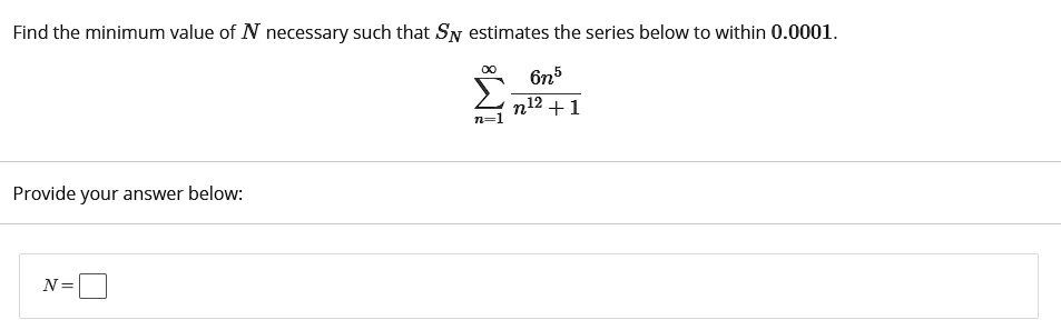 Find the minimum value of N necessary such that SN estimates the series below to within 0.0001.

?n=1^? 6n^5 / (n^12 + 1)

Provide your answer below:
N =