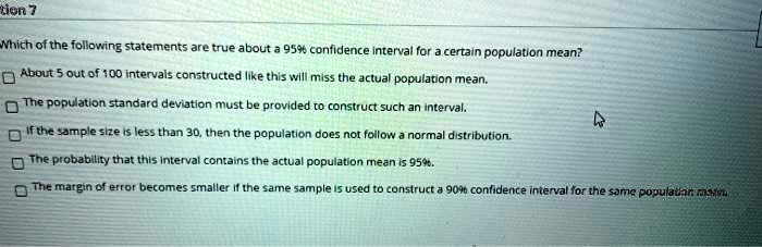 Which of the following statements are true about a 95% confidence interval for a certain population mean?
About 5 out of 100 intervals constructed like this will miss the actual population mean.
The population standard deviation must be provided to construct such an interval.
If the sample size is less than 30, then the population does not follow a normal distribution.
The probability that this interval contains the actual population mean is 95%.
The margin of error becomes smaller if the same sample is used to construct a 90% confidence interval for the same population mean.
