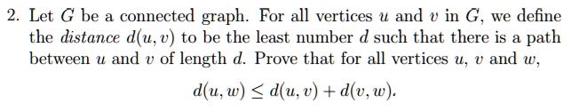 Let G be a connected graph. For all vertices u and v in G, we define the distance d(u,v) to be the least number d such that there is a path between u and v of length d. Prove that for all vertices u, v and w,

d(u, w) ? d(u, v) + d(v, w).