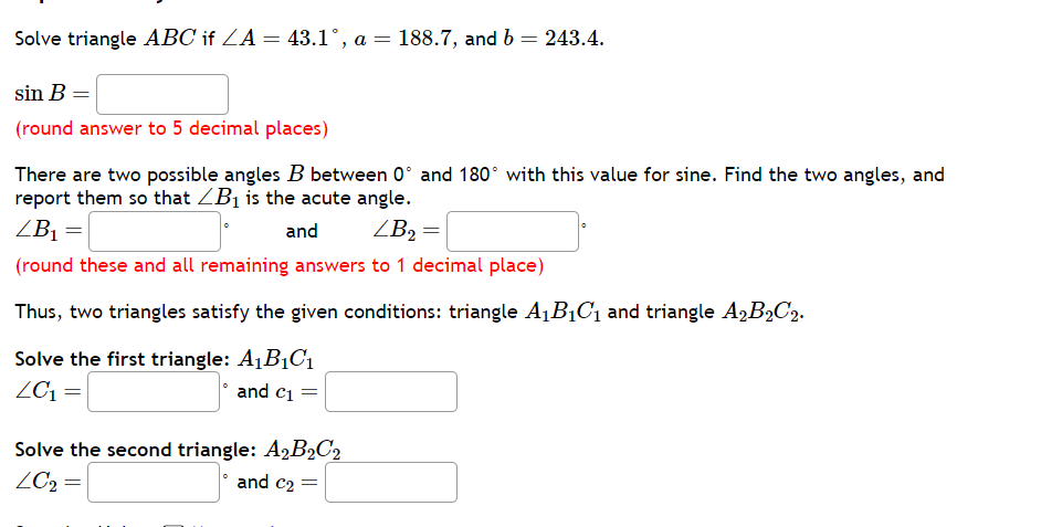 Solve triangle ( A B C ) if ( angle A=43.1^circ, a=188.7 ), and ( b=243.4 ).
[
sin B=
]
(round answer to 5 decimal places)
There are two possible angles ( B ) between ( 0^circ ) and ( 180^circ ) with this value for sine. Find the two angles, and report them so that ( angle B1 ) is the acute angle.
[
angle B1=
]
[
	ext  and  angle B2=
]
(round these and all remaining answers to 1 decimal place)
Thus, two triangles satisfy the given conditions: triangle ( A1 B1 C1 ) and triangle ( A2 B2 C2 ).
Solve the first triangle: ( A1 B1 C1 )
[
angle C1=
]
. and ( c1= )
Solve the second triangle: ( A2 B2 C2 )
[
angle C2=
]
and ( c2= )