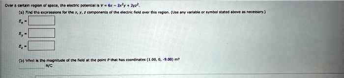 Over a certain region of space, the electric potential is V = 6x - 2x^2y + 2yz^2.
(a) Find the expressions for the x, y, z components of the electric field over this region. (Use any variable or symbol stated above as necessary.)
(b) What is the magnitude of the field at the point P that has coordinates (1.00, 0, -9.00) m?
