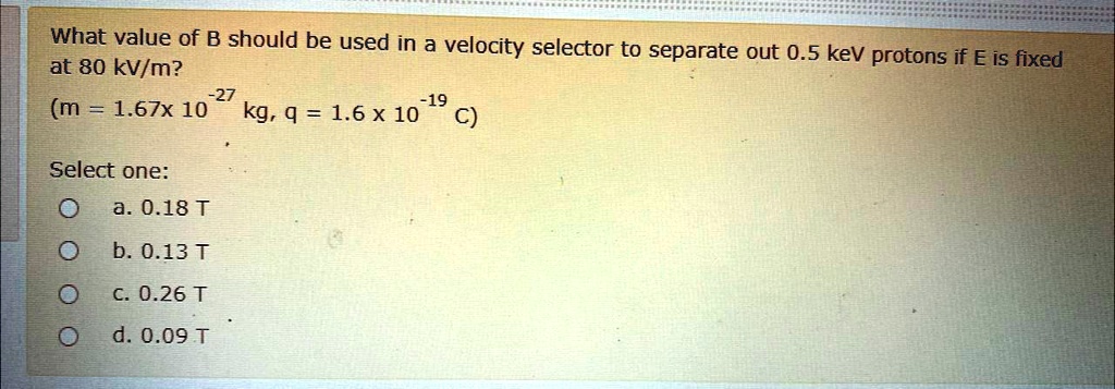 What value of B should be used in a velocity selector to separate out 0.5 keV protons if E is fixed at 80 kV/m?
(m = 1.67x 10^-27 kg, q = 1.6 x 10^-19 C)

Select one:
a. 0.18 T
b. 0.13 T
c. 0.26 T
d. 0.09 T
