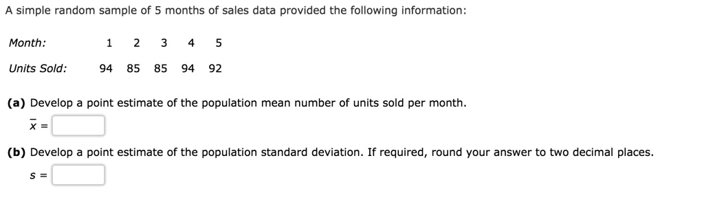 A simple random sample of 5 months of sales data provided the following information:
Month: 1 2 3 4 5
Units Sold: 94 85 85 94 92
(a) Develop a point estimate of the population mean number of units sold per month.
x =
(b) Develop a point estimate of the population standard deviation. If required, round your answer to two decimal places.
s =