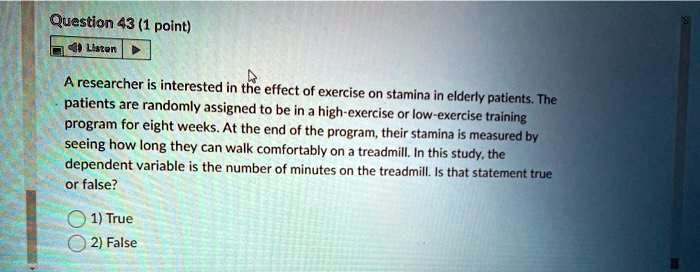A researcher is interested in the effect of exercise on stamina in elderly patients. The patients are randomly assigned to be in a high-exercise or low-exercise training program for eight weeks. At the end of the program, their stamina is measured by seeing how long they can walk comfortably on a treadmill. In this study, the dependent variable is the number of minutes on the treadmill. Is that statement true or false?

1) True
2) False