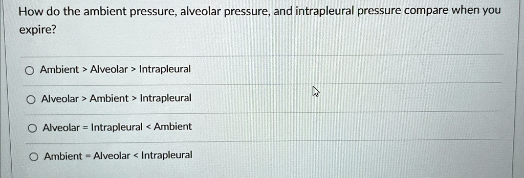 How do the ambient pressure, alveolar pressure, and intrapleural pressure compare when you expire?
Ambient > Alveolar > Intrapleural
Alveolar > Ambient > Intrapleural
Alveolar = Intrapleural < Ambient
Ambient = Alveolar < Intrapleural