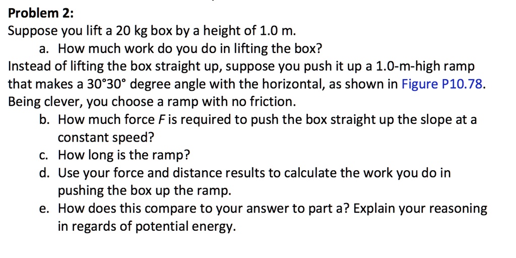 Suppose you lift a 20 kg box by a height of 1.0 m.
a. How much work do you do in lifting the box?
Instead of lifting the box straight up, suppose you push it up a 1.0-m-high ramp that makes a 30° degree angle with the horizontal, as shown in Figure P10.78. Being clever, you choose a ramp with no friction.
b. How much force F is required to push the box straight up the slope at a constant speed?
c. How long is the ramp?
d. Use your force and distance results to calculate the work you do in pushing the box up the ramp.
e. How does this compare to your answer to part a? Explain your reasoning in regards of potential energy.