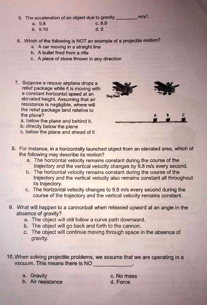 5. The acceleration of an object due to gravity  m/s².
a. 9.8
c. 8.9
b. 9.10
d. 0
6. Which of the following is NOT an example of a projectile motion?
a. A car moving in a straight line
b. A bullet fired from a rifle
c. A piece of stone thrown in any direction
7. Suppose a rescue airplane drops a
relief package while it is moving with
a constant horizontal speed at an
elevated height. Assuming that air
resistance is negligible, where will
the relief package land relative to
the plane?
a. below the plane and behind it.
b. directly below the plane
c. below the plane and ahead of it
8. For instance, in a horizontally launched object from an elevated area, which of
the following may describe its motion?
a. The horizontal velocity remains constant during the course of the
trajectory and the vertical velocity changes by 9.8 m/s every second.
b. The horizontal velocity remains constant during the course of the
trajectory and the vertical velocity also remains constant all throughout
its trajectory.
c. The horizontal velocity changes to 9.8 m/s every second during the
course of the trajectory and the vertical velocity remains constant.
9. What will happen to a cannonball when released upward at an angle in the
absence of gravity?
a. The object will still follow a curve path downward.
b. The object will go back and forth to the cannon.
c. The object will continue moving through space in the absence of
gravity.
10. When solving projectile problems, we assume that we are operating in a
vacuum. This means there is NO .
a. Gravity
c. No mass
b. Air resistance
d. Force