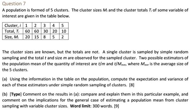 Question 7
A population is formed of 5 clusters. The cluster sizes Mi and the cluster totals Ti of some variable of
interest are given in the table below.

Cluster, i | 1 | 2 | 3 | 4 | 5
Total, Ti | 60 | 60 | 30 | 20 | 10
Size, Mi | 20 | 15 | 8 | 5 | 2

The cluster sizes are known, but the totals are not. A single cluster is sampled by simple random
sampling and the total t and size m are observed for the sampled cluster. Two possible estimators of
the population mean of the quantity of interest are t/m and t/Mave, where Mave is the average size of
the 5 clusters.

(a) Using the information in the table on the population, compute the expectation and variance of
each of these estimators under simple random sampling of clusters. [8]

(b) [Type] Comment on the results in (a): compare and explain them in this particular example, and
comment on the implications for the general case of estimating a population mean from cluster
sampling with variable cluster sizes. Word limit: 300 words. [9]
