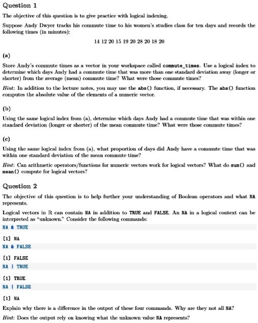 Question 1
The objective of this question is to give practice with logical indexing.
Suppose Andy Dwyer tracks his commute time to his women's studies class for ten days and records the following times (in minutes):
14 12 20 15 19 20 28 20 18 20
(a)
Store Andy's commute times as a vector in your workspace called commutetimes. Use a logical index to determine which days Andy had a commute time that was more than one standard deviation away (longer or shorter) from the average (mean) commute time? What were those commute times?
Hint: In addition to the lecture notes, you may use the abs() function, if necessary. The abs() function computes the absolute value of the elements of a numeric vector.
(b)
Using the same logical index from (a), determine which days Andy had a commute time that was within one standard deviation (longer or shorter) of the mean commute time? What were those commute times?
(c)
Using the same logical index from (a), what proportion of days did Andy have a commute time that was within one standard deviation of the mean commute time?
Hint: Can arithmetic operators/functions for numeric vectors work for logical vectors? What do sum() and mean() compute for logical vectors?
Question 2
The objective of this question is to help further your understanding of Boolean operators and what NA represents.
Logical vectors in R can contain NA in addition to TRUE and FALSE. An NA in a logical context can be interpreted as "unknown." Consider the following commands:
NA     TRUE
[1] NA
NA     FALSE
[1] FALSE
NA | TRUE
[1] TRUE
NA | FALSE
[1] NA
Explain why there is a difference in the output of these four commands. Why are they not all NA?
Hint: Does the output rely on knowing what the unknown value NA represents?