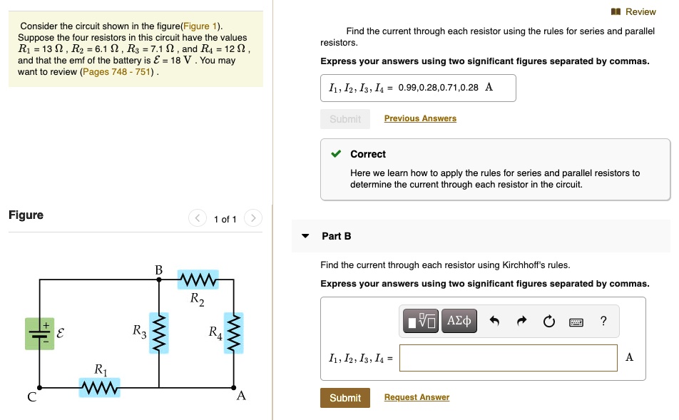 Consider the circuit shown in the figure (Figure 1). Suppose the four resistors in this circuit have the values R1 = 13 ?, R2 = 6.1 ?, R3 = 7.1 ?, and R4 = 12 ?, and that the emf of the battery is ? = 18 V. You may want to review (Pages 748 - 751). Find the current through each resistor using the rules for series and parallel resistors. Express your answers using two significant figures separated by commas. I1, I2, I3, I4 = 0.99, 0.28, 0.71, 0.28 A. Part B Find the current through each resistor using Kirchhoff's rules. Express your answers using two significant figures separated by commas. I1, I2, I3, I4 =