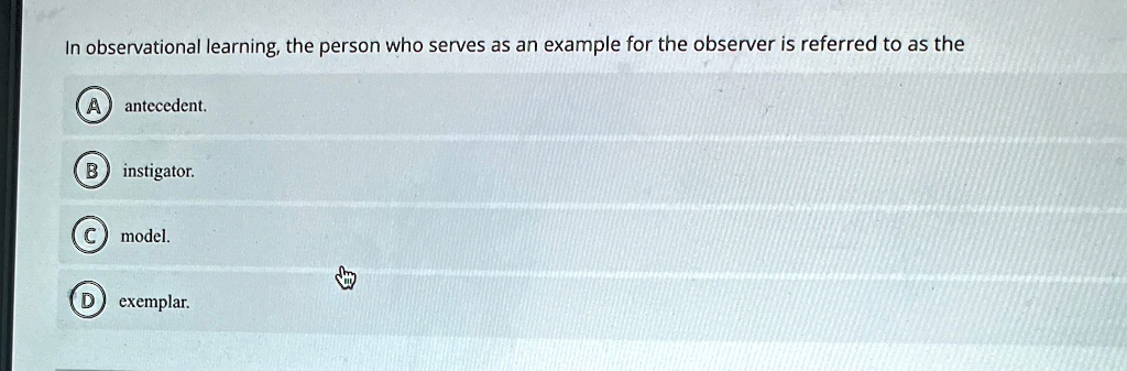 In observational learning, the person who serves as an example for the observer is referred to as the
A antecedent.
B instigator.
C model.
D exemplar.