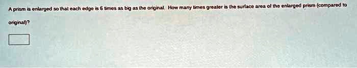 A prism is enlarged so that each edge is 6 times as big as the original. How many times greater is the surface area of the enlarged prism (compared to original)?