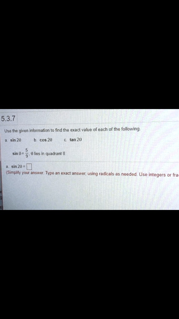 Use the given information to find the exact value of each of the following.
a. sin 2? b. cos 2? c. tan 2?
sin ? = 5/9, ? lies in quadrant II
a. sin 2? = [?]
(Simplify your answer. Type an exact answer, using radicals as needed. Use integers or fractions for any numbers in the expression.)