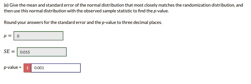 (e) Give the mean and standard error of the normal distribution that most closely matches the randomization distribution, and then use this normal distribution with the observed sample statistic to find the p-value.
Round your answers for the standard error and the p-value to three decimal places.
? = 0
SE = 0.015
p-value = 0.001