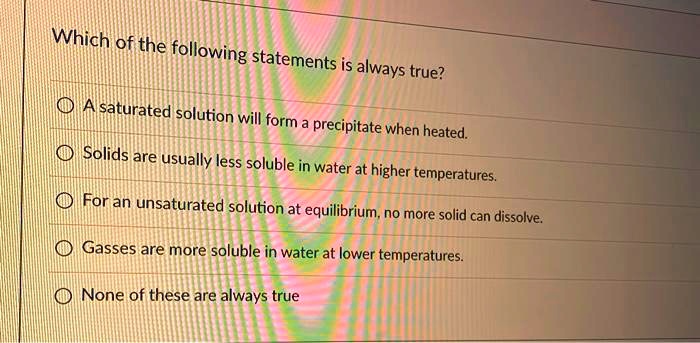 Solved:which Of The :Following Statements Is Always True? A Saturated  Solution Will Form = Precipitate When Heated. Solids Are Usually Less  Soluble In Water At Higher Temperatures; For An Unsaturated Solution At Solved:which Of The :Following Statements Is Always True? A Saturated  Solution Will Form = Precipitate When Heated. Solids Are Usually Less  Soluble In Water At Higher Temperatures; For An Unsaturated Solution At