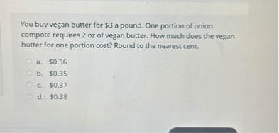 You buy vegan butter for $ 3 a pound. One portion of onion compote requires 2 oz of vegan butter. How much does the vegan butter for one portion cost? Round to the nearest cent.
a. $ 0.36
b. $ 0.35
c. $ 0.37
d. $ 0.38