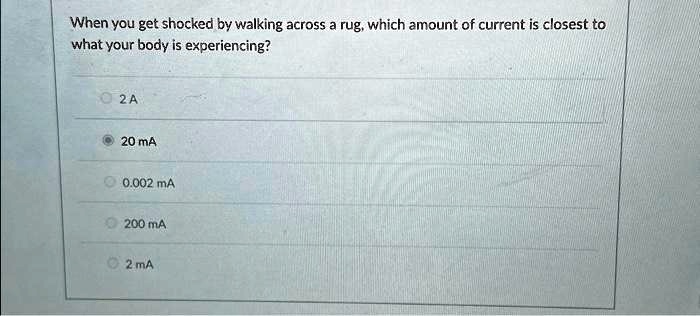 When you get shocked by walking across a rug, which amount of current is closest to
what your body is experiencing?
2 A
20 mA
0.002 mA
200 mA
2 mA