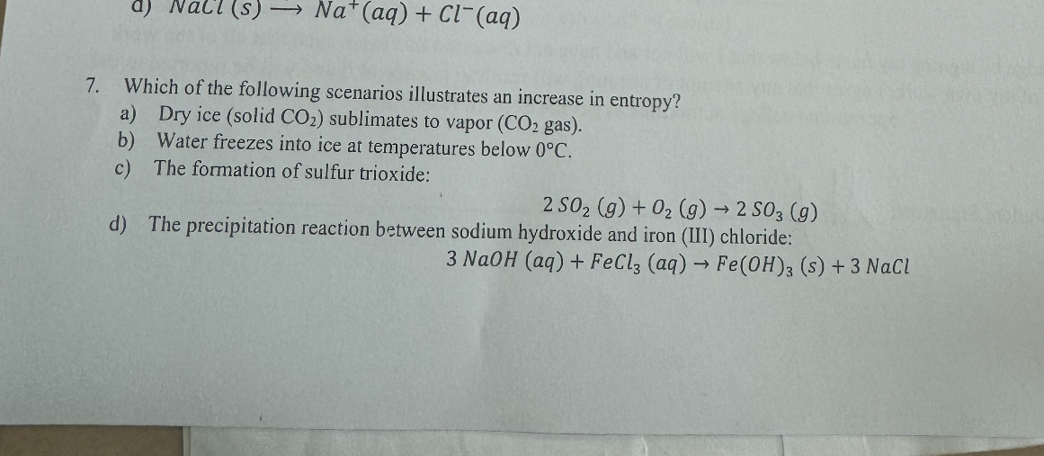 7. Which of the following scenarios illustrates an increase in entropy?
a) Dry ice (solid CO2) sublimates to vapor (CO2 gas).
b) Water freezes into ice at temperatures below 0°C.
c) The formation of sulfur trioxide:
2 SO2 (g) + O2 (g) ? 2 SO3 (g)
d) The precipitation reaction between sodium hydroxide and iron (III) chloride:
3 NaOH (aq) + FeCl3 (aq) ? Fe(OH)3 (s) + 3 NaCl