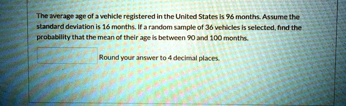The average age of a vehicle registered in the United States is 96 months. Assume the standard deviation is 16 months. If a random sample of 36 vehicles is selected, find the probability that the mean of their age is between 90 and 100 months.
Round your answer to 4 decimal places.
