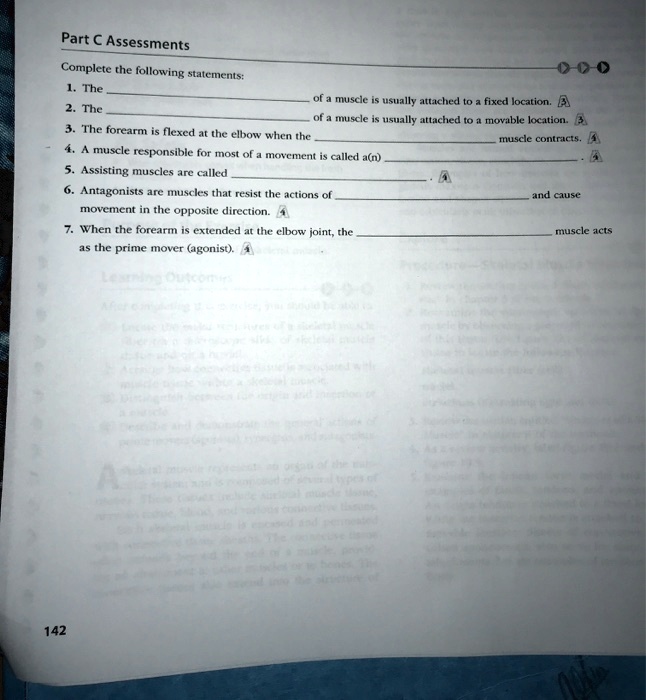 Part C Assessments
Complete the following statements:
1. The
of a muscle is usually attached to a fixed location.
2. The
of a muscle is usually attached to a movable location.
3. The forearm is flexed at the elbow when the
muscle contracts.
4. A muscle responsible for most of a movement is called a(n)
5. Assisting muscles are called
6. Antagonists are muscles that resist the actions of
and cause
movement in the opposite direction.
7. When the forearm is extended at the elbow joint, the
muscle acts
as the prime mover (agonist).
