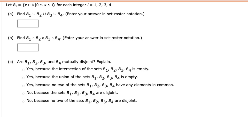 Let Bi = x ? ? | 0 ? x ? i for each integer i = 1, 2, 3, 4.
(a) Find B1 ? B2 ? B3 ? B4. (Enter your answer in set-roster notation.)
(b) Find B1 ? B2 ? B3 ? B4. (Enter your answer in set-roster notation.)
(c) Are B1, B2, B3, and B4 mutually disjoint? Explain.
Yes, because the intersection of the sets B1, B2, B3, B4 is empty.
Yes, because the union of the sets B1, B2, B3, B4 is empty.
Yes, because no two of the sets B1, B2, B3, B4 have any elements in common.
No, because the sets B1, B2, B3, B4 are disjoint.
No, because no two of the sets B1, B2, B3, B4 are disjoint.