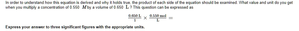 In order to understand how this equation is derived and why it holds true, the product of each side of the equation should be examined. What value and unit do you get when you multiply a concentration of 0.550 M by a volume of 0.650 L? This question can be expressed as
0.650 L / 1 x 0.550 mol / L =
Express your answer to three significant figures with the appropriate units.
