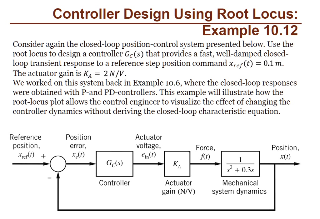 Controller Design Using Root Locus:
Example 10.12
Consider again the closed-loop position-control system presented below. Use the
root locus to design a controller Gc(s) that provides a fast, well-damped closed-
loop transient response to a reference step position command xref(t) = 0.1 m.
The actuator gain is KA = 2 N/V.
We worked on this system back in Example 10.6, where the closed-loop responses
were obtained with P-and PD-controllers. This example will illustrate how the
root-locus plot allows the control engineer to visualize the effect of changing the
controller dynamics without deriving the closed-loop characteristic equation.
Reference
position,
xref(t) +
Position
error,
xe(t)
Actuator
voltage,
ein(t)
Force,
f(t)
Gc(s)
KA
Controller
Actuator
gain (N/V)
(1)/(s^2 + 0.3s)
Mechanical
system dynamics
Position,
x(t)