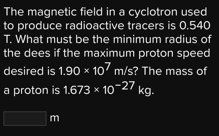 The magnetic field in a cyclotron used to produce radioactive tracers is 0.540 T. What must be the minimum radius of the dees if the maximum proton speed desired is 1.90 × 10? m/s? The mass of a proton is 1.673 × 10?²? kg.
m