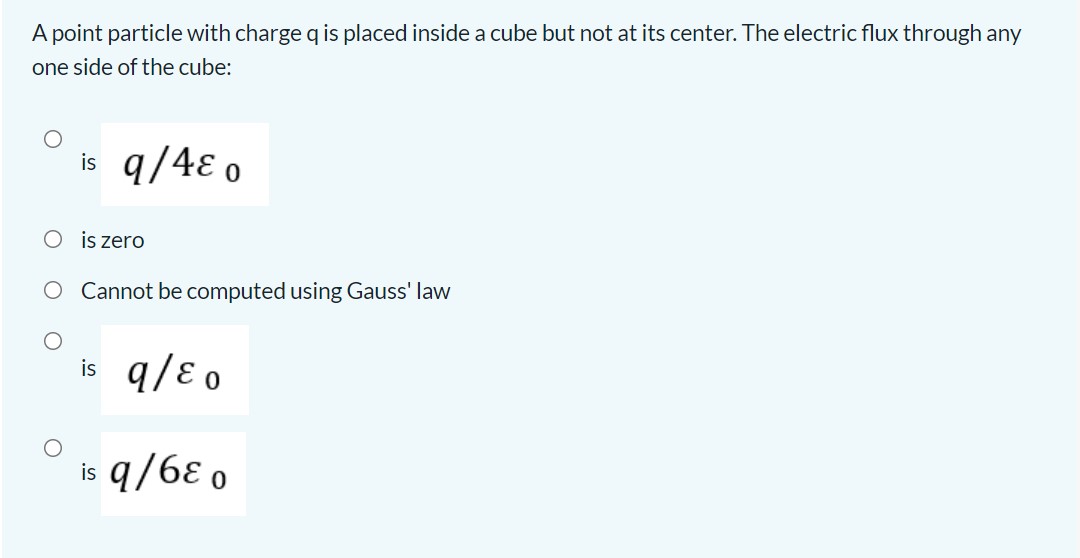 A point particle with charge q is placed inside a cube but not at its center. The electric flux through any one side of the cube:
is q/4??0
is zero
Cannot be computed using Gauss' law
is q/??0
is q/6??0