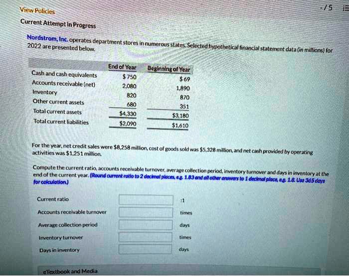 Nordstrom, Inc. operates department stores in numerous states. Selected hypothetical financial statement data (in millions) for 2022 are presented below.

End of Year Beginning of Year
Cash and cash equivalents 75069
Accounts receivable (net) 2,080 1,890
Inventory 820 870
Other current assets 680 351
Total current assets 4,3303,180
Total current liabilities 2,0901,610

For the year, net credit sales were 8,258 million, cost of goods sold was5,328 million, and net cash provided by operating activities was 1,251 million.
Compute the current ratio, accounts receivable turnover, average collection period, inventory turnover and days in inventory at the end of the current year. (Round current ratio to 2 decimal places, e.g. 1.83 and all other answers to 1 decimal place, e.g. 1.8. Use 365 days for calculation.)

Current ratio :1
Accounts receivable turnover times
Average collection period days
Inventory turnover times
Days in inventory days
