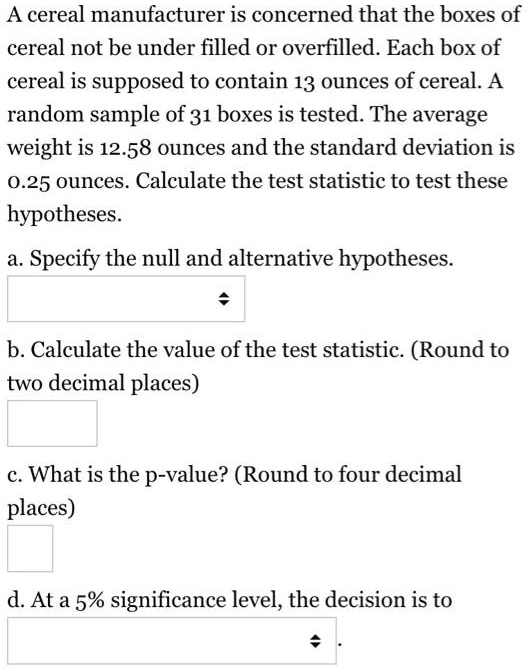 A cereal manufacturer is concerned that the boxes of cereal not be under filled or overfilled. Each box of cereal is supposed to contain 13 ounces of cereal. A random sample of 31 boxes is tested. The average weight is 12.58 ounces and the standard deviation is 0.25 ounces. Calculate the test statistic to test these hypotheses.
a. Specify the null and alternative hypotheses.
b. Calculate the value of the test statistic. (Round to two decimal places)
c. What is the p-value? (Round to four decimal places)
d. At a 5% significance level, the decision is to