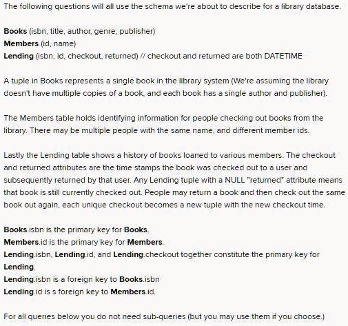 The following questions will all use the schema we're about to describe for a library database.
Books (isbn, title, author, genre, publisher)
Members (id, name)
Lending (isbn, id, checkout, returned) // checkout and returned are both DATETIME
A tuple in Books represents a single book in the library system (We're assuming the library
doesn't have multiple copies of a book, and each book has a single author and publisher).
The Members table holds identifying information for people checking out books from the
library. There may be multiple people with the same name, and different member ids.
Lastly the Lending table shows a history of books loaned to various members. The checkout
and returned attributes are the time stamps the book was checked out to a user and
subsequently returned by that user. Any Lending tuple with a NULL "returned" attribute means
that book is still currently checked out. People may return a book and then check out the same
book out again, each unique checkout becomes a new tuple with the new checkout time.
Books.isbn is the primary key for Books.
Members.id is the primary key for Members.
Lending.isbn, Lending.id, and Lending.checkout together constitute the primary key for
Lending.
Lending.isbn is a foreign key to Books.isbn
Lending.id is s foreign key to Members.id.
For all queries below you do not need sub-queries (but you may use them if you choose.)