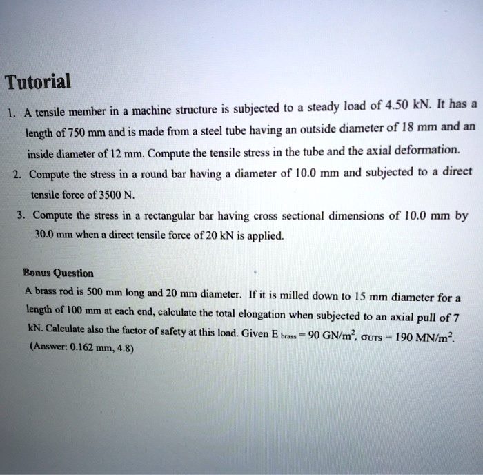 Tutorial
1. A tensile member in a machine structure is subjected to a steady load of 4.50 kN. It has a length of 750 mm and is made from a steel tube having an outside diameter of 18 mm and an inside diameter of 12 mm. Compute the tensile stress in the tube and the axial deformation.
2. Compute the stress in a round bar having a diameter of 10.0 mm and subjected to a direct tensile force of 3500 N.
3. Compute the stress in a rectangular bar having cross sectional dimensions of 10.0 mm by 30.0 mm when a direct tensile force of 20 kN is applied.

Bonus Question
A brass rod is 500 mm long and 20 mm diameter. If it is milled down to 15 mm diameter for a length of 100 mm at each end, calculate the total elongation when subjected to an axial pull of 7 kN. Calculate also the factor of safety at this load. Given Ebrass = 90 GN/m^2, ?UTS = 190 MN/m^2.
(Answer: 0.162 mm, 4.8)