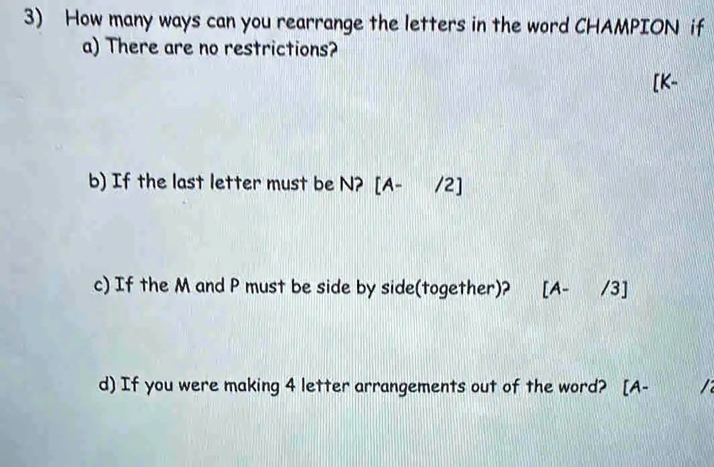 3) How many ways can you rearrange the letters in the word CHAMPION if
a) There are no restrictions?
b) If the last letter must be N? [A- /2]
c) If the M and P must be side by side(together)? [A-/3]
d) If you were making 4 letter arrangements out of the word? [A- /a