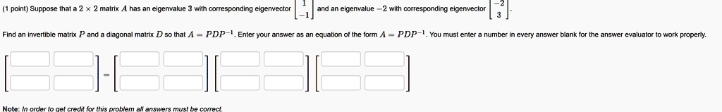 (1 point) Suppose that a 2 x 2 matrix A has an eigenvalue 3 with corresponding eigenvector eginbmatrix 1  -1 endbmatrix and an eigenvalue -2 with corresponding eigenvector eginbmatrix -2  3 endbmatrix.
Find an invertible matrix P and a diagonal matrix D so that A = PDP^-1. Enter your answer as an equation of the form A = PDP^-1. You must enter a number in every answer blank for the answer evaluator to work properly.
Note: In order to get credit for this problem all answers must be correct