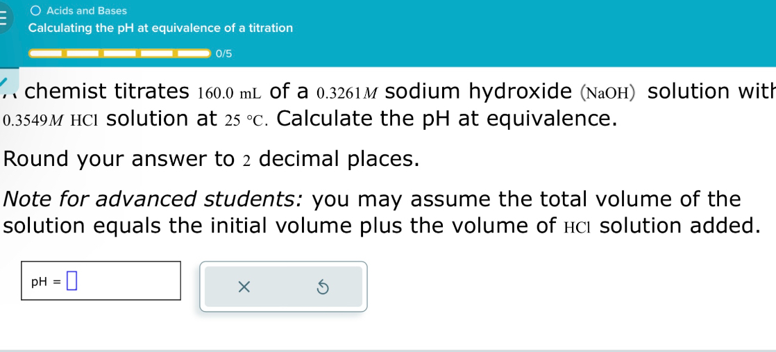 A chemist titrates 160.0 mL of a 0.3261 M sodium hydroxide (NaOH) solution with 0.3549 M HCl solution at 25 °C. Calculate the pH at equivalence.

Round your answer to 2 decimal places.

Note for advanced students: you may assume the total volume of the solution equals the initial volume plus the volume of HCl solution added.

pH =