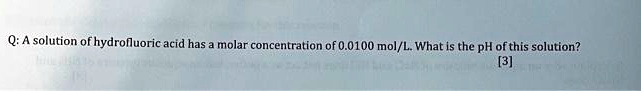 Q: A solution of hydrofluoric acid has a molar concentration of 0.0100 mol/L. What is the pH of this solution?
[3]