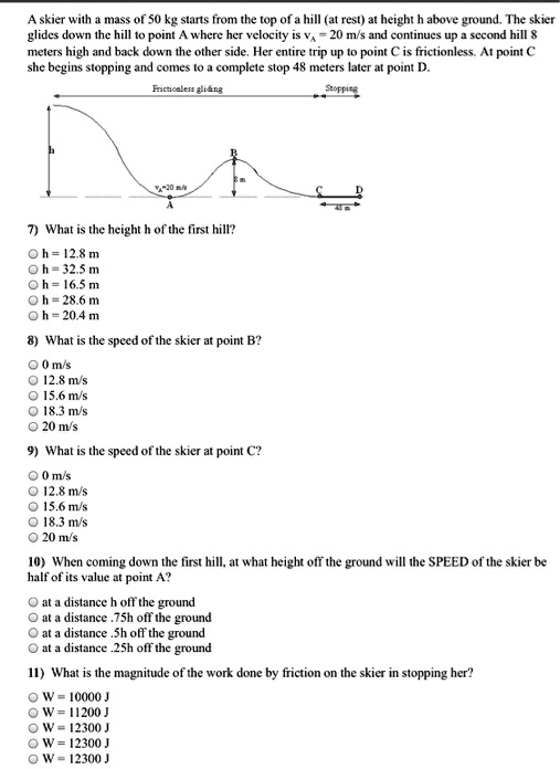 A skier with a mass of 50 kg starts from the top of a hill (at rest) at height h above ground. The skier glides down the hill to point A where her velocity is vA = 20 m/s and continues up a second hill 8 meters high and back down the other side. Her entire trip up to point C is frictionless. At point C she begins stopping and comes to a complete stop 48 meters later at point D.

7) What is the height h of the first hill?
h = 12.8 m
h = 32.5 m
h = 16.5 m
h = 28.6 m
h = 20.4 m

8) What is the speed of the skier at point B?
0 m/s
12.8 m/s
15.6 m/s
18.3 m/s
20 m/s

9) What is the speed of the skier at point C?
0 m/s
12.8 m/s
15.6 m/s
18.3 m/s
20 m/s

10) When coming down the first hill, at what height off the ground will the SPEED of the skier be half of its value at point A?
at a distance h off the ground
at a distance .75h off the ground
at a distance .5h off the ground
at a distance .25h off the ground

11) What is the magnitude of the work done by friction on the skier in stopping her?
W = 10000 J
W = 11200 J
W = 12300 J
W = 12300 J
W = 12300 J