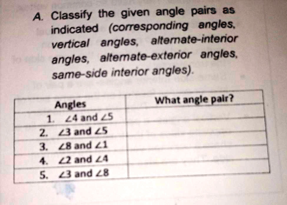 A. Classify the given angle pairs as
inindicated (corresponding angles,
vertical angles, alternate-interior
angles, alternate-exterior angles,
same-side interior angles).
Angles
What angle pair?
1. ∠4 and ∠5
2. ∠3 and ∠5
3. ∠8 and ∠1
4. ∠2 and ∠4
5. ∠3 and ∠8