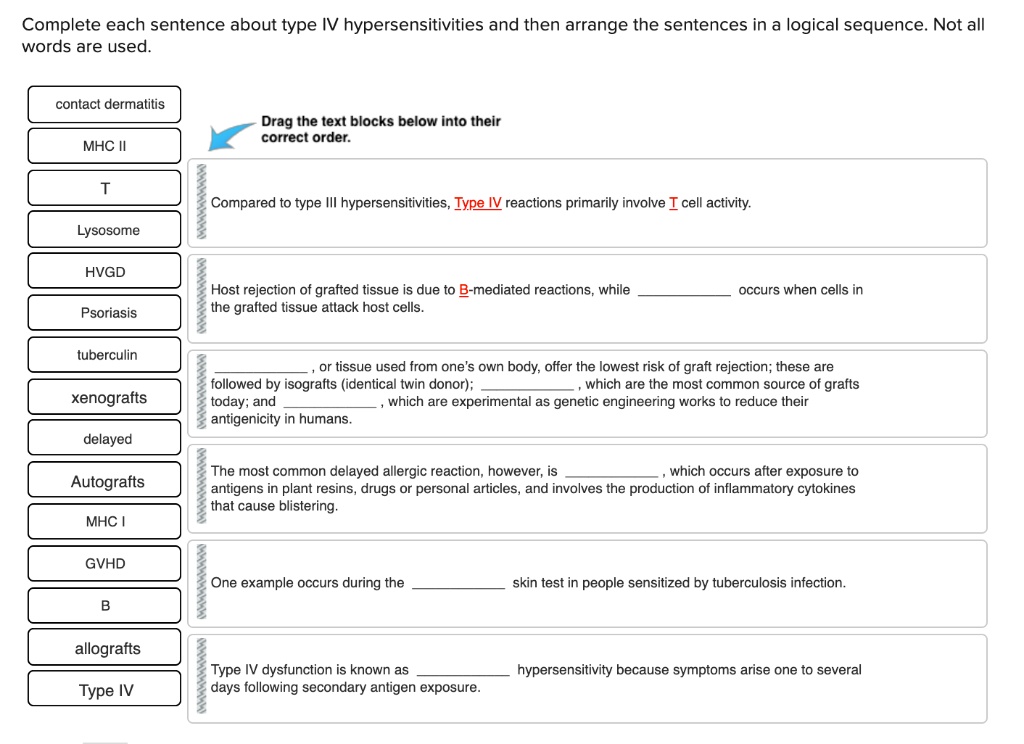 Complete each sentence about type IV hypersensitivities and then arrange the sentences in a logical sequence. Not all words are used.

contact dermatitis
MHC II
T
Lysosome
HVGD
Psoriasis
tuberculin
xenografts
delayed
Autografts
MHC I
GVHD
B
allografts
Type IV

Drag the text blocks below into their correct order.

Compared to type III hypersensitivities, Type IV reactions primarily involve T cell activity.

Host rejection of grafted tissue is due to B-mediated reactions, while  occurs when cells in the grafted tissue attack host cells.

, or tissue used from one's own body, offer the lowest risk of graft rejection; these are followed by isografts (identical twin donor); , which are the most common source of grafts today; and , which are experimental as genetic engineering works to reduce their antigenicity in humans.

The most common delayed allergic reaction, however, is , which occurs after exposure to antigens in plant resins, drugs or personal articles, and involves the production of inflammatory cytokines that cause blistering.

One example occurs during the  skin test in people sensitized by tuberculosis infection.

Type IV dysfunction is known as  hypersensitivity because symptoms arise one to several days following secondary antigen exposure.