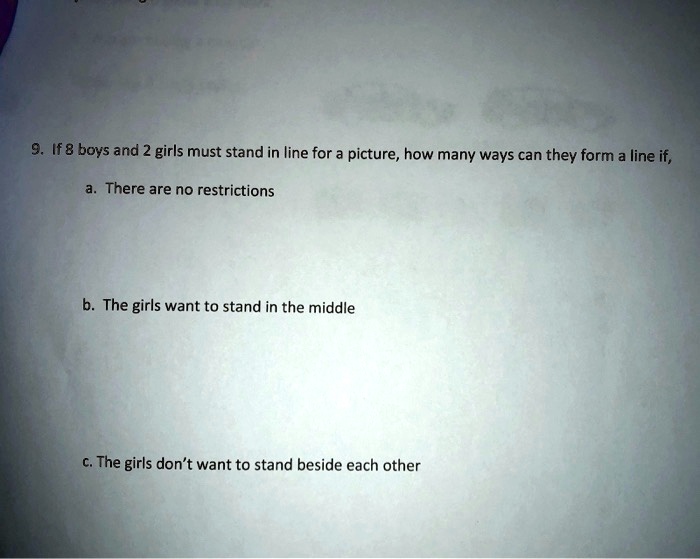9. If 8 boys and 2 girls must stand in line for a picture, how many ways can they form a line if,

a. There are no restrictions



b. The girls want to stand in the middle



c. The girls don't want to stand beside each other