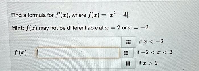 Find a formula for f'(x), where f(x) = |x^2 - 4|.
Hint: f(x) may not be differentiable at x = 2 or x = -2.
f'(x) = 
if  x < -2
if  -2 < x < 2
if  x > 2