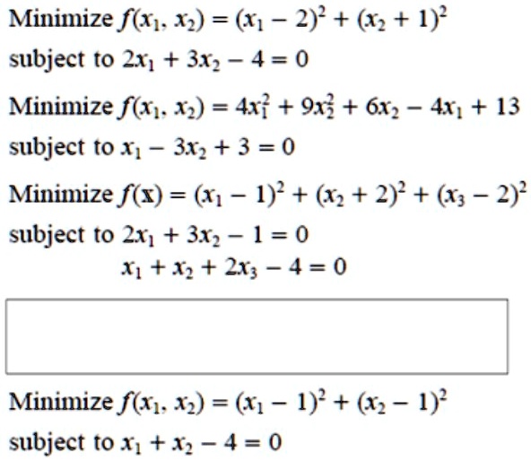 Minimize f(x1, x2) = (x1 - 2)^2 + (x2 + 1)^2
subject to 2x1 + 3x2 - 4 = 0
Minimize f(x1, x2) = 4x1^2 + 9x2^2 + 6x2 - 4x1 + 13
subject to x1 - 3x2 + 3 = 0
Minimize f(x) = (x1 - 1)^2 + (x2 + 2)^2 + (x3 - 2)^2
subject to 2x1 + 3x2 - 1 = 0
x1 + x2 + 2x3 - 4 = 0
Minimize f(x1, x2) = (x1 - 1)^2 + (x2 - 1)^2
subject to x1 + x2 - 4 = 0